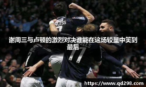 谢周三与卢顿的激烈对决谁能在这场较量中笑到最后
